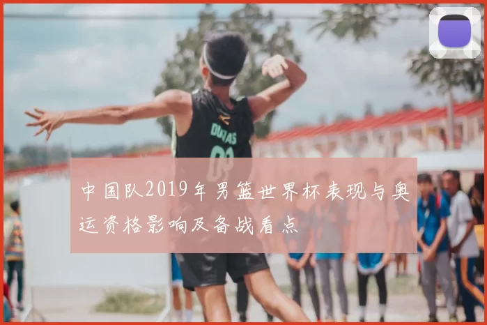 中国队2019年男篮世界杯表现与奥运资格影响及备战看点