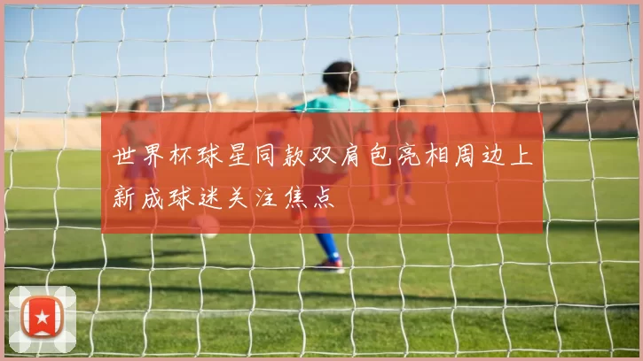 世界杯球星同款双肩包亮相周边上新成球迷关注焦点