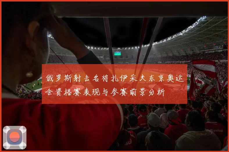 俄罗斯射击名将扎伊采夫东京奥运会资格赛表现与参赛前景分析