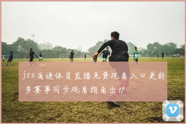 jrs高速体育直播免费观看入口更新 多赛事同步观看指南出炉
