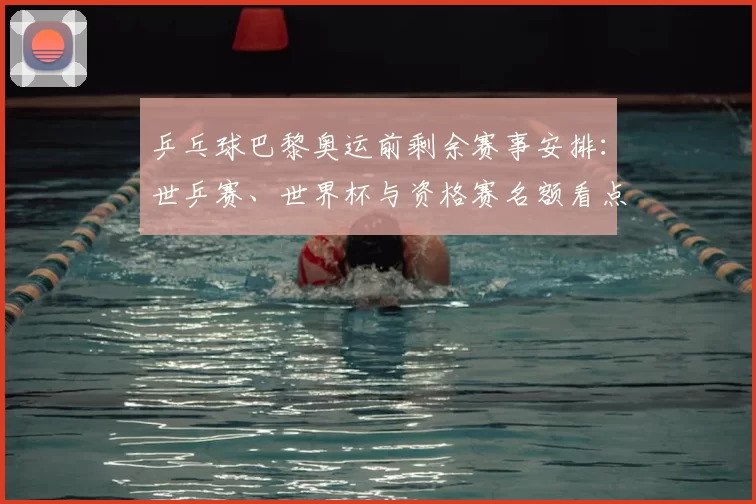 乒乓球巴黎奥运前剩余赛事安排：世乒赛、世界杯与资格赛名额看点