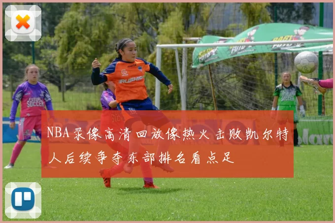 NBA录像高清回放像热火击败凯尔特人后续争夺东部排名看点足