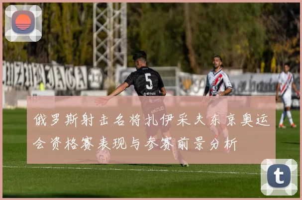 俄罗斯射击名将扎伊采夫东京奥运会资格赛表现与参赛前景分析