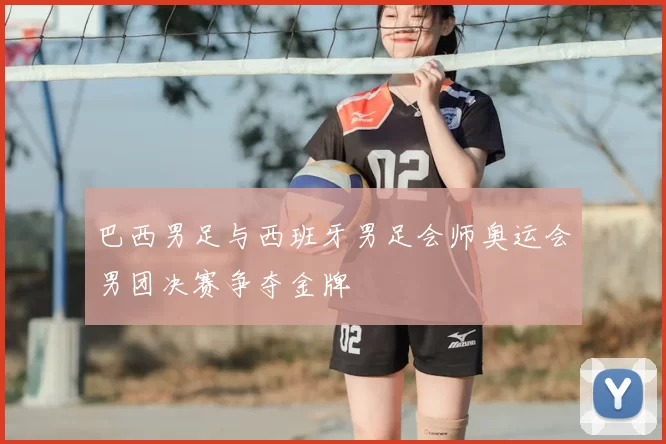 巴西男足与西班牙男足会师奥运会男团决赛争夺金牌