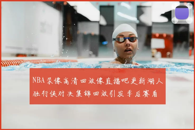 NBA录像高清回放像直播吧更新湖人独行侠对决集锦回放引发季后赛看点关注