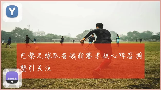 巴黎足球队备战新赛季核心阵容调整引关注