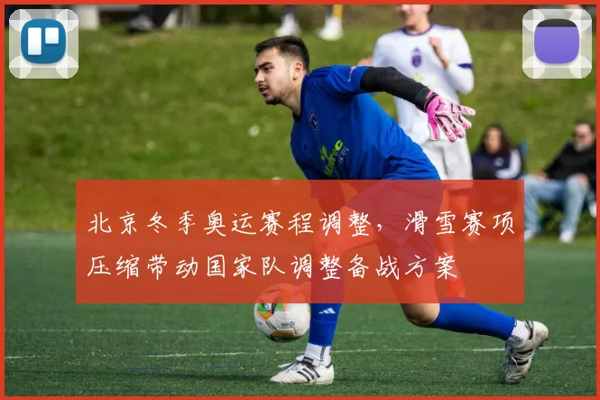 北京冬季奥运赛程调整，滑雪赛项压缩带动国家队调整备战方案
