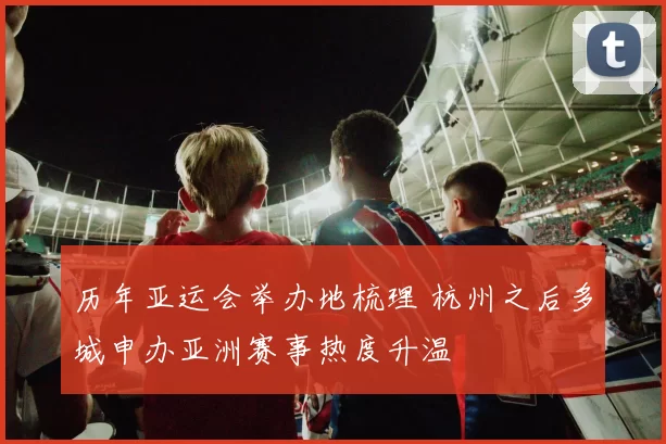 历年亚运会举办地梳理 杭州之后多城申办亚洲赛事热度升温