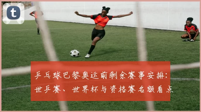 乒乓球巴黎奥运前剩余赛事安排：世乒赛、世界杯与资格赛名额看点