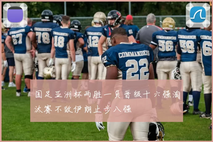 国足亚洲杯两胜一负晋级十六强淘汰赛不敌伊朗止步八强