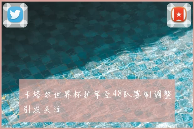 卡塔尔世界杯扩军至48队赛制调整引发关注