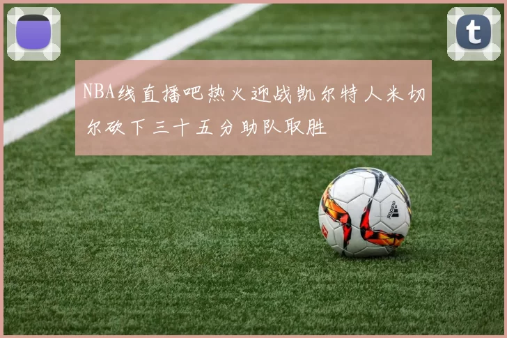 NBA线直播吧热火迎战凯尔特人米切尔砍下三十五分助队取胜