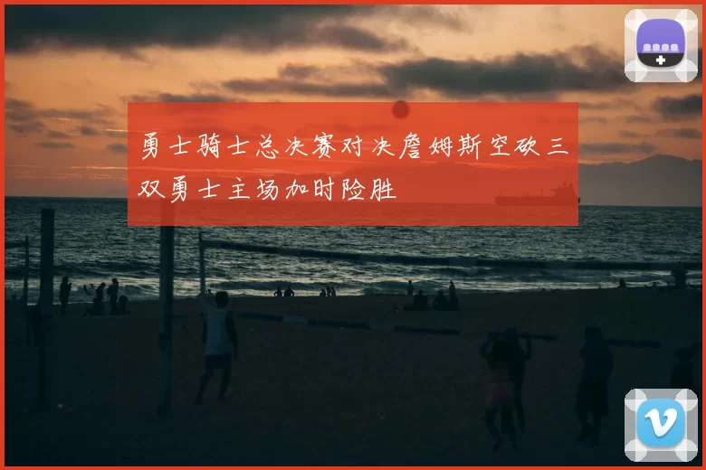 勇士骑士总决赛对决詹姆斯空砍三双勇士主场加时险胜