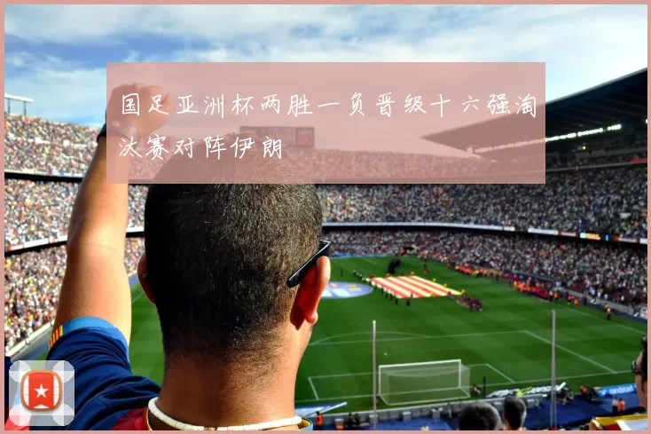 国足亚洲杯两胜一负晋级十六强淘汰赛对阵伊朗