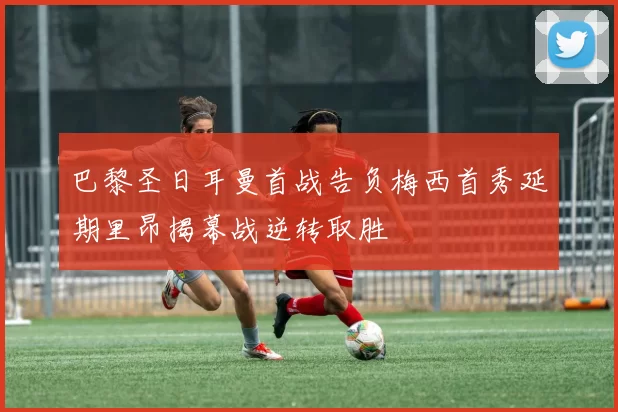 巴黎圣日耳曼首战告负梅西首秀延期里昂揭幕战逆转取胜