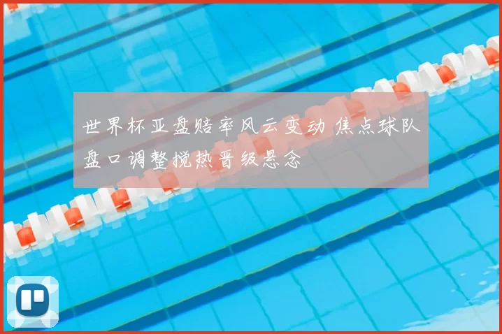 世界杯亚盘赔率风云变动 焦点球队盘口调整搅热晋级悬念