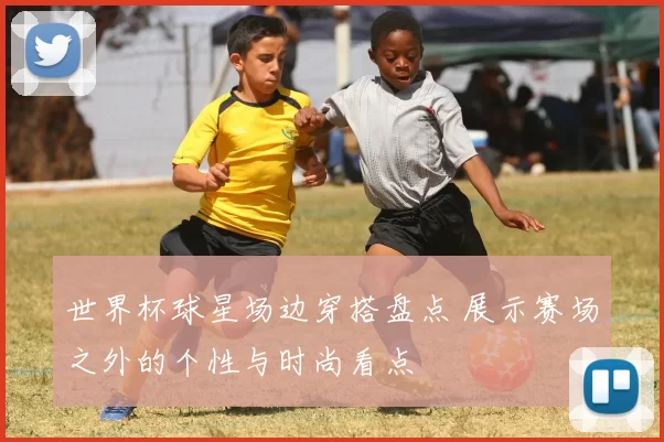 世界杯球星场边穿搭盘点 展示赛场之外的个性与时尚看点