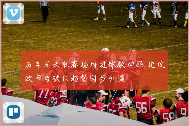 历年五大联赛场均进球数回顾 进攻效率与破门趋势同步升温