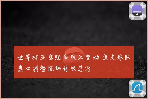 世界杯亚盘赔率风云变动 焦点球队盘口调整搅热晋级悬念