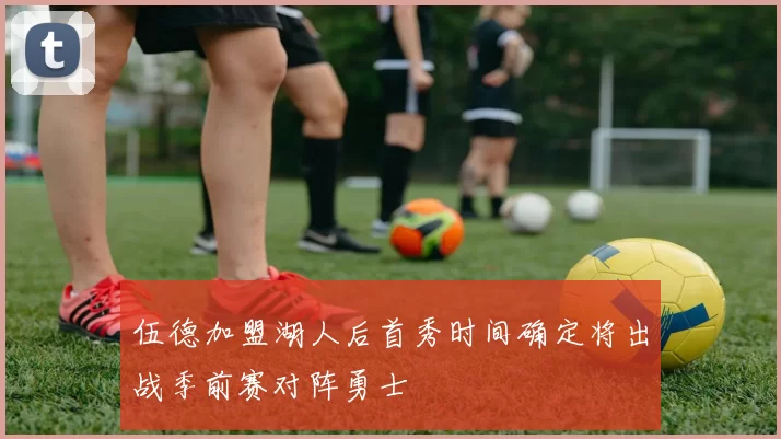 伍德加盟湖人后首秀时间确定将出战季前赛对阵勇士