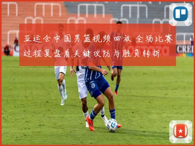 亚运会中国男篮视频回放 全场比赛过程复盘看关键攻防与胜负转折