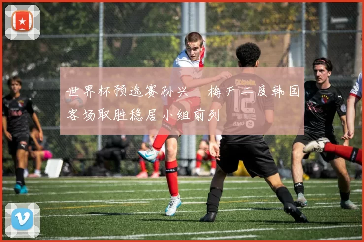 世界杯预选赛孙兴慜梅开二度韩国客场取胜稳居小组前列