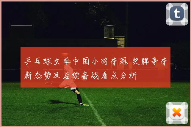 乒乓球女单中国小将夺冠 奖牌争夺新态势及后续备战看点分析