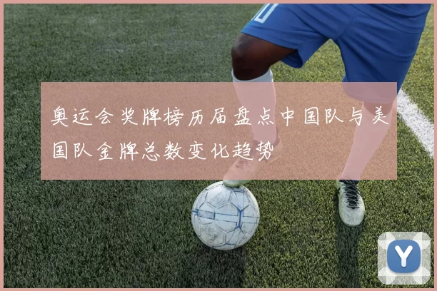 奥运会奖牌榜历届盘点中国队与美国队金牌总数变化趋势