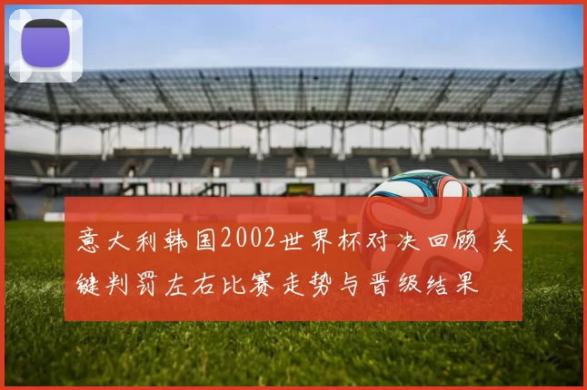 意大利韩国2002世界杯对决回顾 关键判罚左右比赛走势与晋级结果