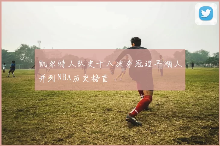 凯尔特人队史十八次夺冠追平湖人并列NBA历史榜首
