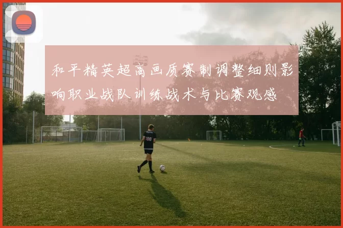 和平精英超高画质赛制调整细则影响职业战队训练战术与比赛观感