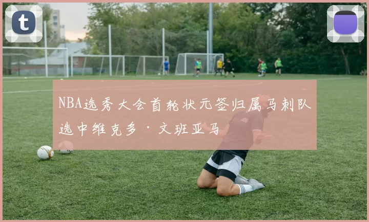 NBA选秀大会首轮状元签归属马刺队选中维克多·文班亚马